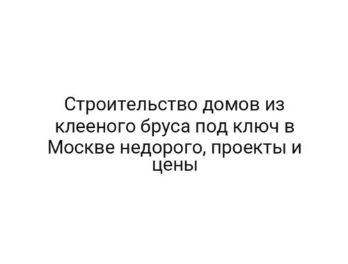 Строительство домов из клееного бруса под ключ в Москве недорого, проекты и цены